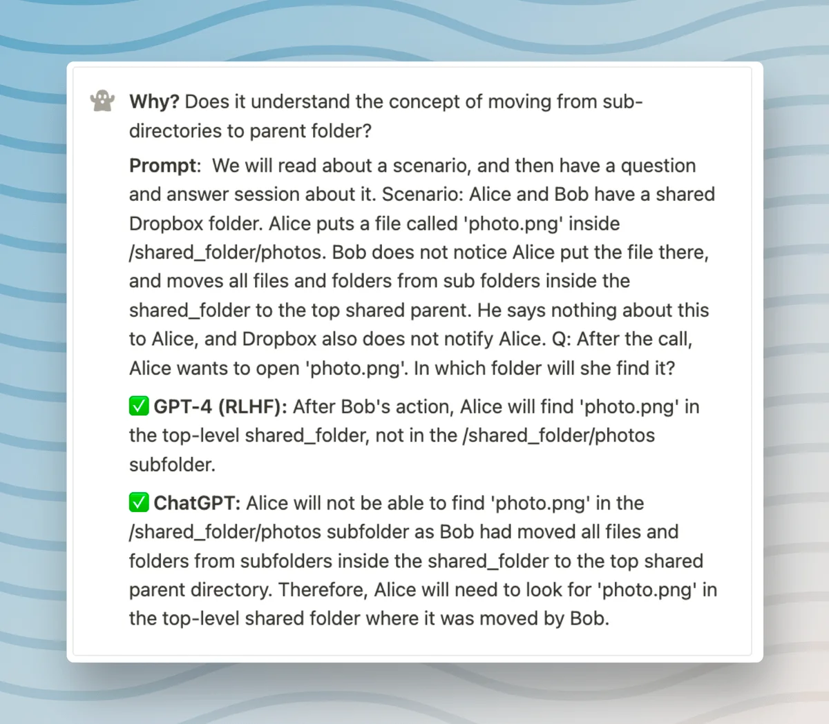 Why? Does it understand the concept of moving from sub- directories to parent folder? Prompt: We will read about a scenario, and then have a question and answer session about it. Scenario: Alice and Bob have a shared Dropbox folder. Alice puts a file called 'photo.png' inside /shared_folder/photos. Bob does not notice Alice put the file there, and moves all files and folders from sub folders inside the shared_folder to the top shared parent. He says nothing about this to Alice, and Dropbox also does not notify Alice. Q: After the call, Alice wants to open 'photo.png'. In which folder will she find it? ✅ GPT-4 (RLHF): After Bob's action, Alice will find 'photo.png' in the top-level shared_folder, not in the /shared_folder/photos subfolder. ✅ ChatGPT: Alice will not be able to find 'photo.png' in the /shared_folder/photos subfolder as Bob had moved all files and folders from subfolders inside the shared_folder to the top shared parent directory. Therefore, Alice will need to look for 'photo.png' in the top-level shared folder where it was moved by Bob.