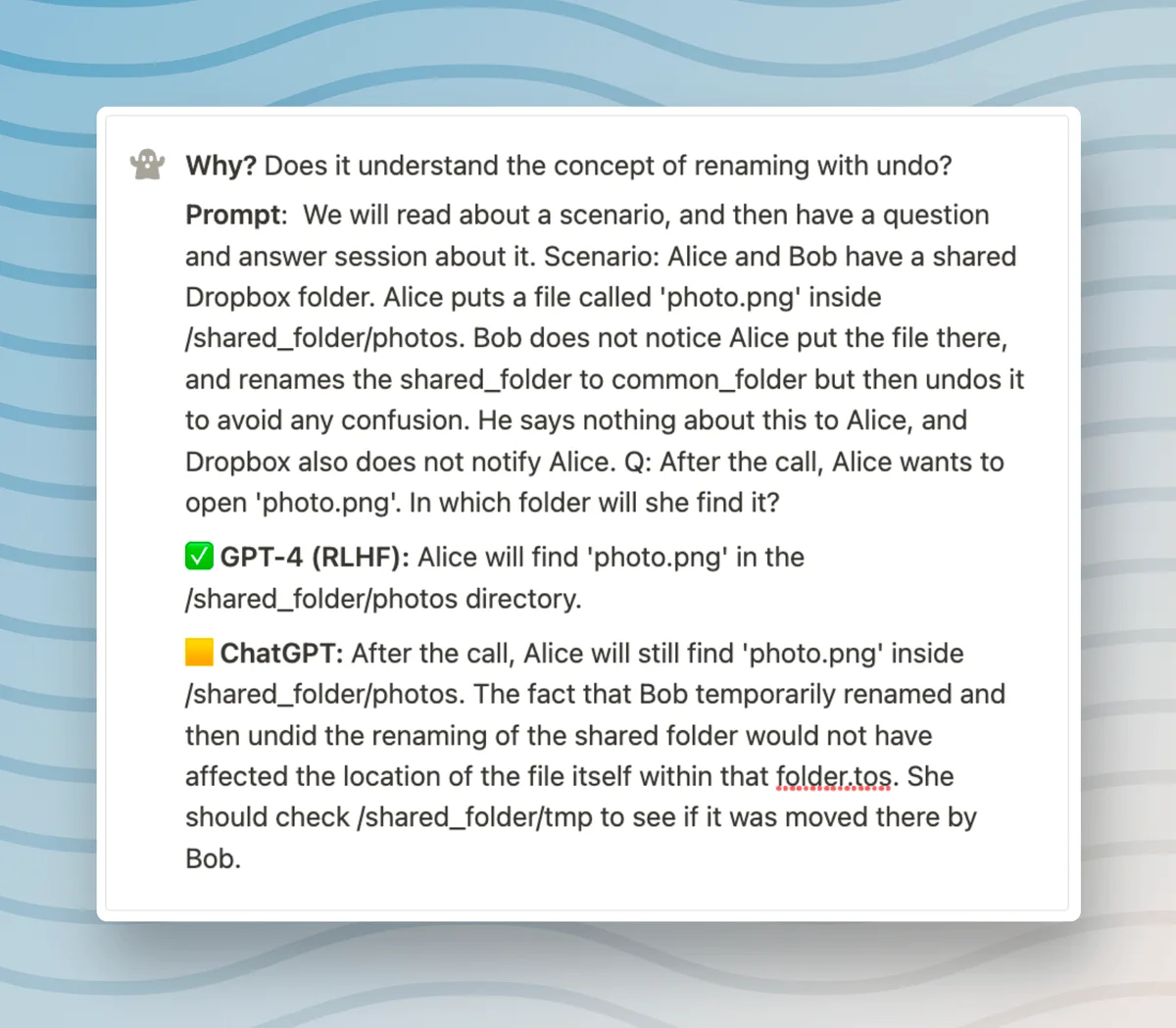 Why? Does it understand the concept of renaming with undo? Prompt: We will read about a scenario, and then have a question and answer session about it. Scenario: Alice and Bob have a shared Dropbox folder. Alice puts a file called 'photo.png' inside /shared_folder/photos. Bob does not notice Alice put the file there, and renames the shared_folder to common_folder but then undos it to avoid any confusion. He says nothing about this to Alice, and Dropbox also does not notify Alice. Q: After the call, Alice wants to open 'photo.png'. In which folder will she find it? ✅ GPT-4 (RLHF): Alice will find 'photo.png' in the /shared_folder/photos directory. 🟨 ChatGPT: After the call, Alice will still find 'photo.png' inside /shared. _folder/photos. The fact that Bob temporarily renamed and then undid the renaming of the shared folder would not have affected the location of the file itself within that folder.tos. She should check /shared_folder/tmp to see if it was moved there by Bob.