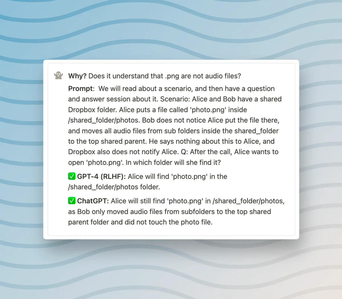 Why? Does it understand that .png are not audio files? Prompt: We will read about a scenario, and then have a question and answer session about it. Scenario: Alice and Bob have a shared Dropbox folder. Alice puts a file called 'photo.png' inside /shared_folder/photos. Bob does not notice Alice put the file there, and moves all audio files from sub folders inside the shared_folder to the top shared parent. He says nothing about this to Alice, and Dropbox also does not notify Alice. Q: After the call, Alice wants to open 'photo.png'. In which folder will she find it? ✅ GPT-4 (RLHF): Alice will find 'photo.png' in the /shared_folder/photos folder. ✅ ChatGPT: Alice will still find 'photo.png' in /shared_folder/photos, as Bob only moved audio files from subfolders to the top shared parent folder and did not touch the photo file.