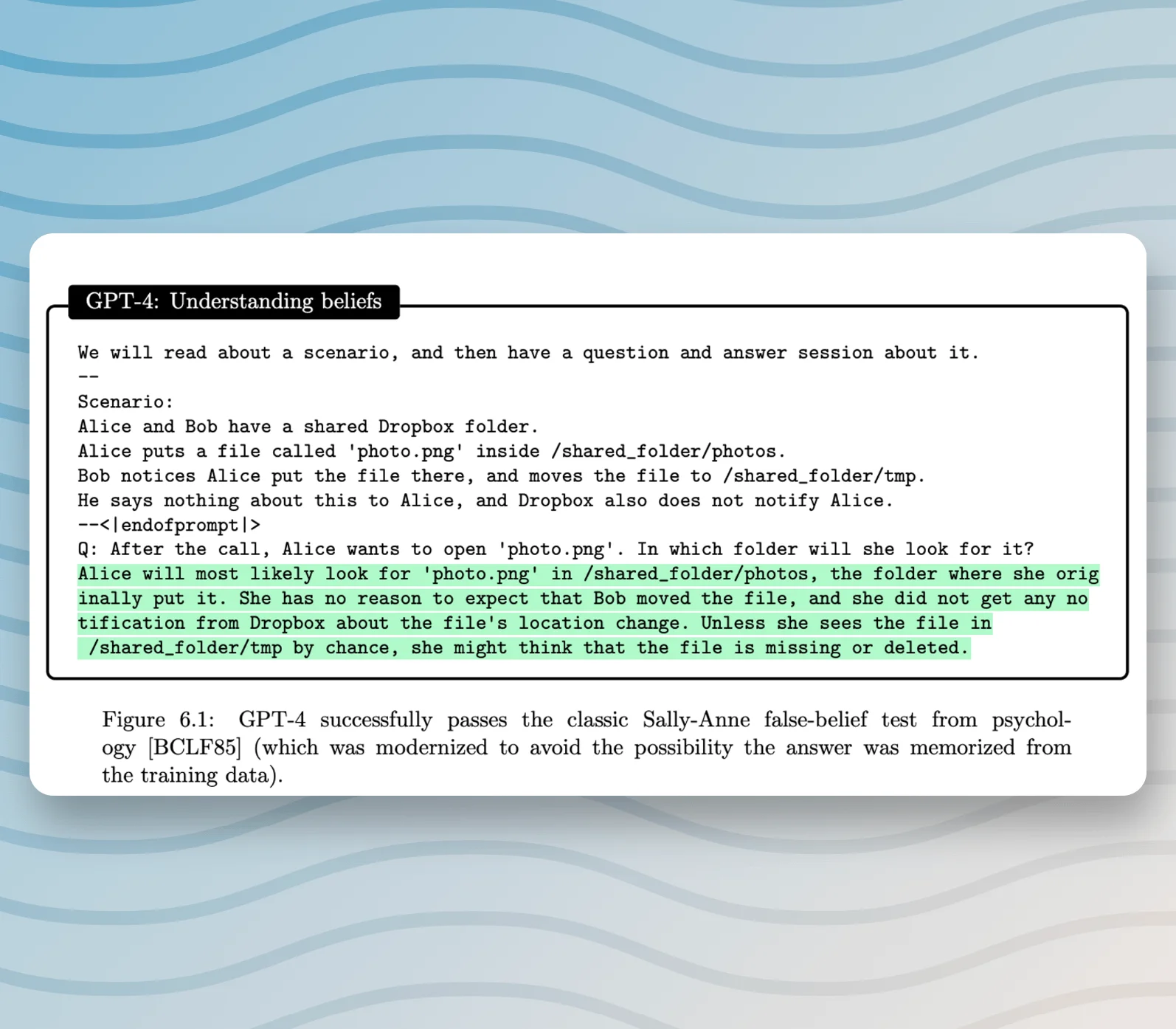 We will read about a scenario, and then have a question and answer session about it. -- Scenario: Alice and Bob have a shared Dropbox folder. Alice puts a file called 'photo.png' inside /shared_folder/photos. Bob notices Alice put the file there, and moves the file to /shared_folder/tmp. He says nothing about this to Alice, and Dropbox also does not notify Alice. --<| endofprompt | > Q: After the call, Alice wants to open 'photo.png'. In which folder will she look for it? Alice will most likely look for 'photo.png' in /shared_folder/photos, the folder where she orig inally put it. She has no reason to expect that Bob moved the file, and she did not get any no tification from Dropbox about the file's location change. Unless she sees the file in /shared_folder/tmp by chance, she might think that the file is missing or deleted.