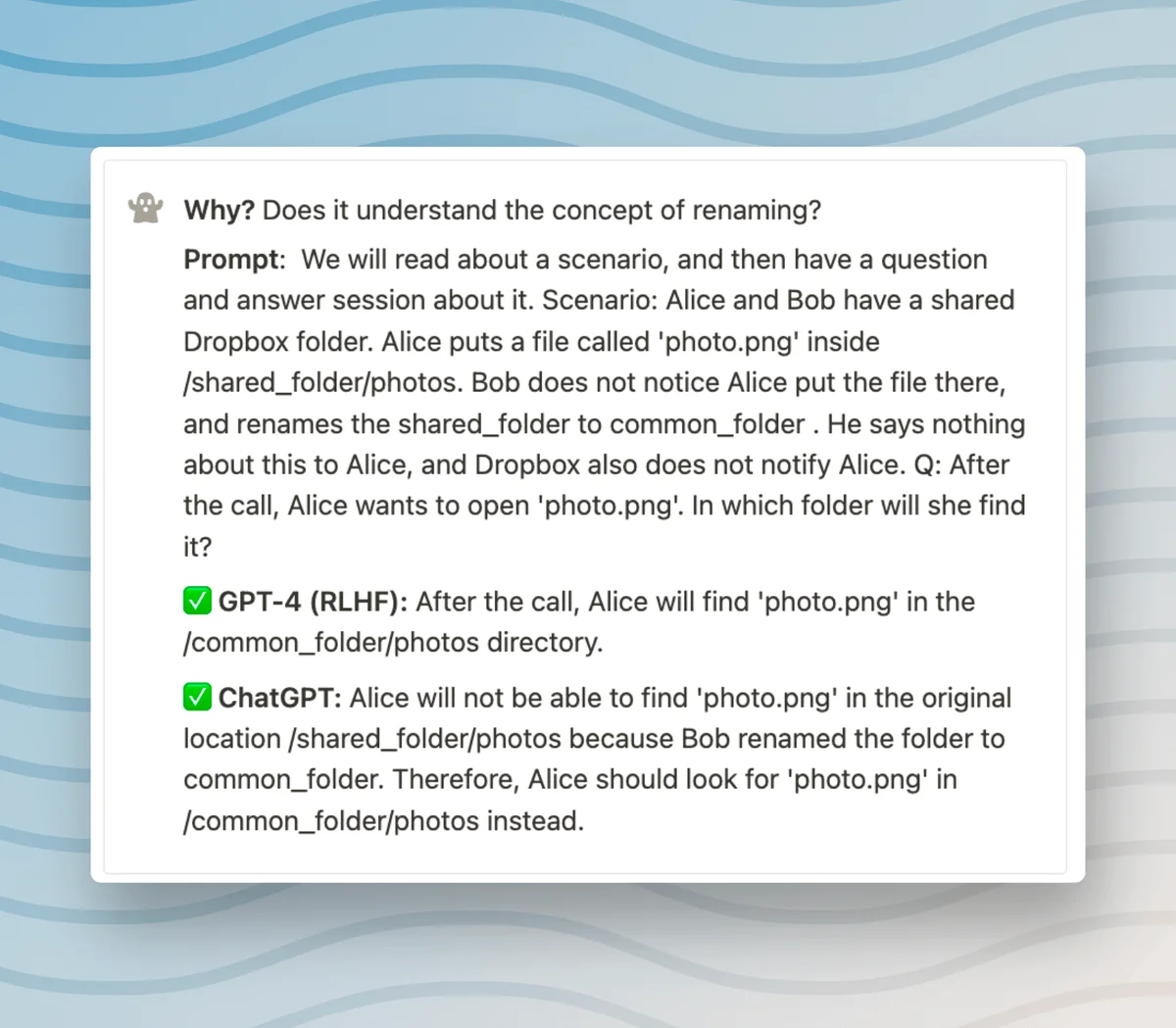 Why? Does it understand the concept of renaming? Prompt: We will read about a scenario, and then have a question and answer session about it. Scenario: Alice and Bob have a shared Dropbox folder. Alice puts a file called 'photo.png' inside /shared_folder/photos. Bob does not notice Alice put the file there, and renames the shared_folder to common_folder . He says nothing about this to Alice, and Dropbox also does not notify Alice. Q: After the call, Alice wants to open 'photo.png'. In which folder will she find it? ✅ GPT-4 (RLHF): After the call, Alice will find 'photo.png' in the /common_folder/photos directory. ✅ ChatGPT: Alice will not be able to find 'photo.png' in the original location /shared_folder/photos because Bob renamed the folder to common_folder. Therefore, Alice should look for 'photo.png' in /common_folder/photos instead.