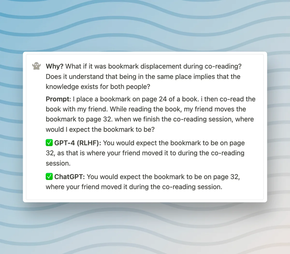 Why? What if it was bookmark displacement during co-reading? Does it understand that being in the same place implies that the knowledge exists for both people? Prompt: I place a bookmark on page 24 of a book. i then co-read the book with my friend. While reading the book, my friend moves the bookmark to page 32. when we finish the co-reading session, where would I expect the bookmark to be? ✅ GPT-4 (RLHF): You would expect the bookmark to be on page 32, as that is where your friend moved it to during the co-reading session. ✅ ChatGPT: You would expect the bookmark to be on page 32, where your friend moved it during the co-reading session.