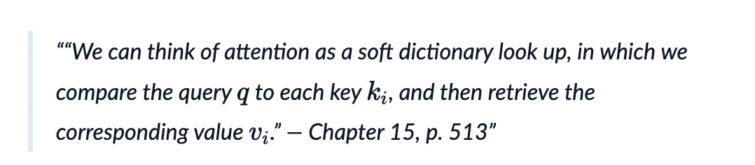 We can think of attention as a soft dictionary look up, in which we compare the query q to each key k_i, and then retrieve the corresponding value v_i." - Chapter 15, p. 513